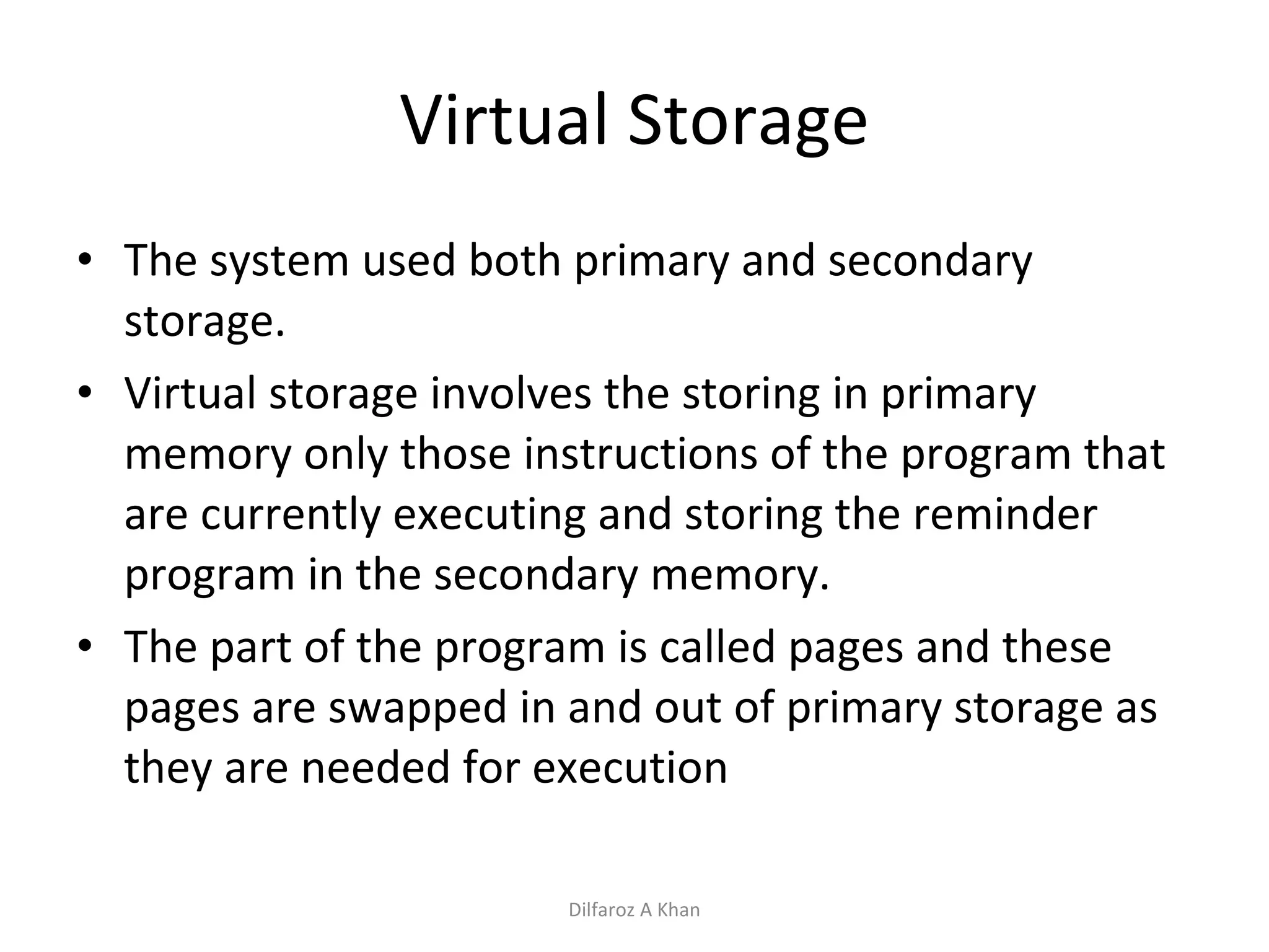 Virtual Storage The system used both primary and secondary storage. Virtual storage involves the storing in primary memory only those instructions of the program that are currently executing and storing the reminder program in the secondary memory. The part of the program is called pages and these pages are swapped in and out of primary storage as they are needed for execution Dilfaroz A Khan 