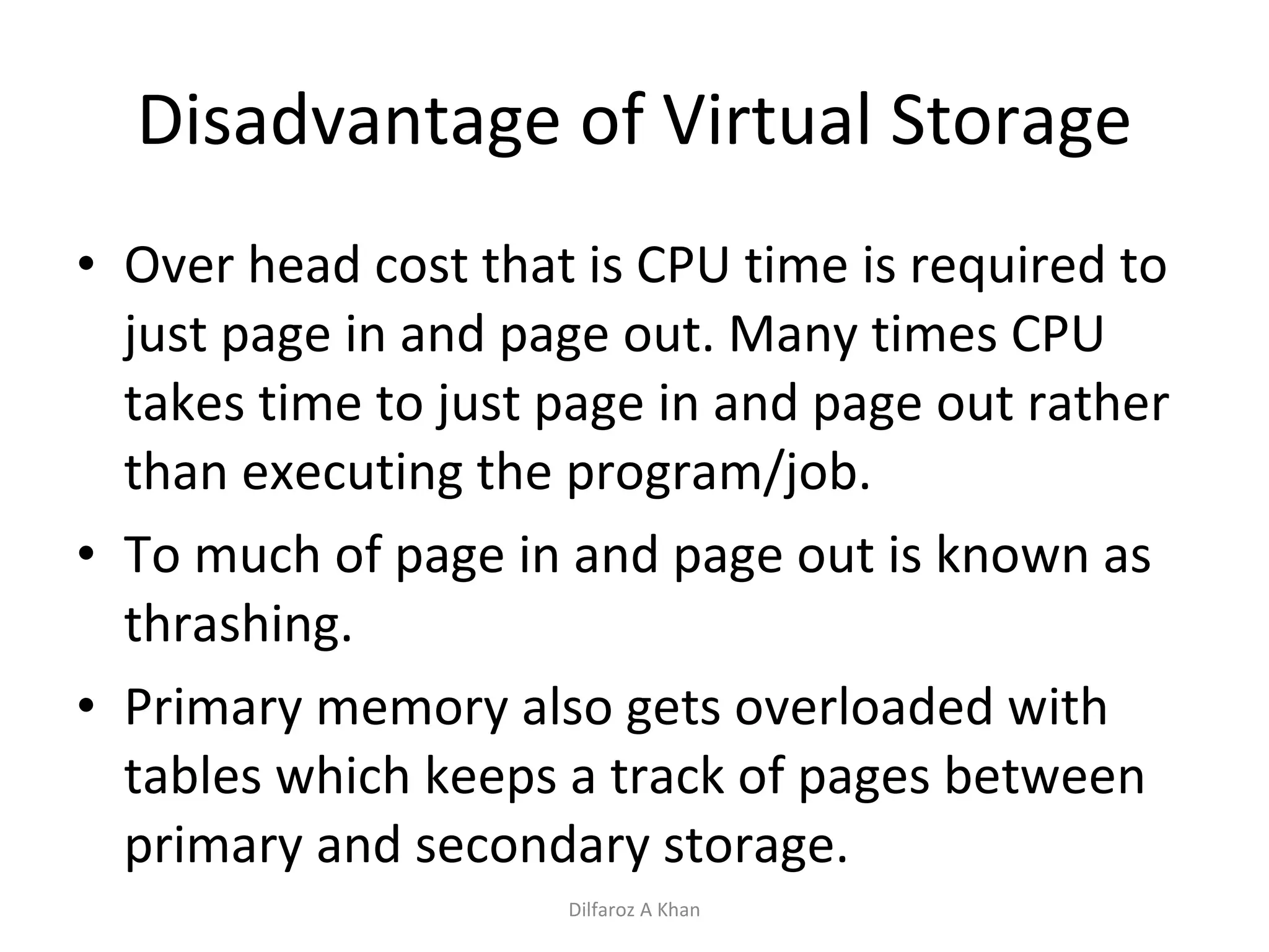 Disadvantage of Virtual Storage Over head cost that is CPU time is required to just page in and page out. Many times CPU takes time to just page in and page out rather than executing the program/job. To much of page in and page out is known as thrashing. Primary memory also gets overloaded with tables which keeps a track of pages between primary and secondary storage. Dilfaroz A Khan 