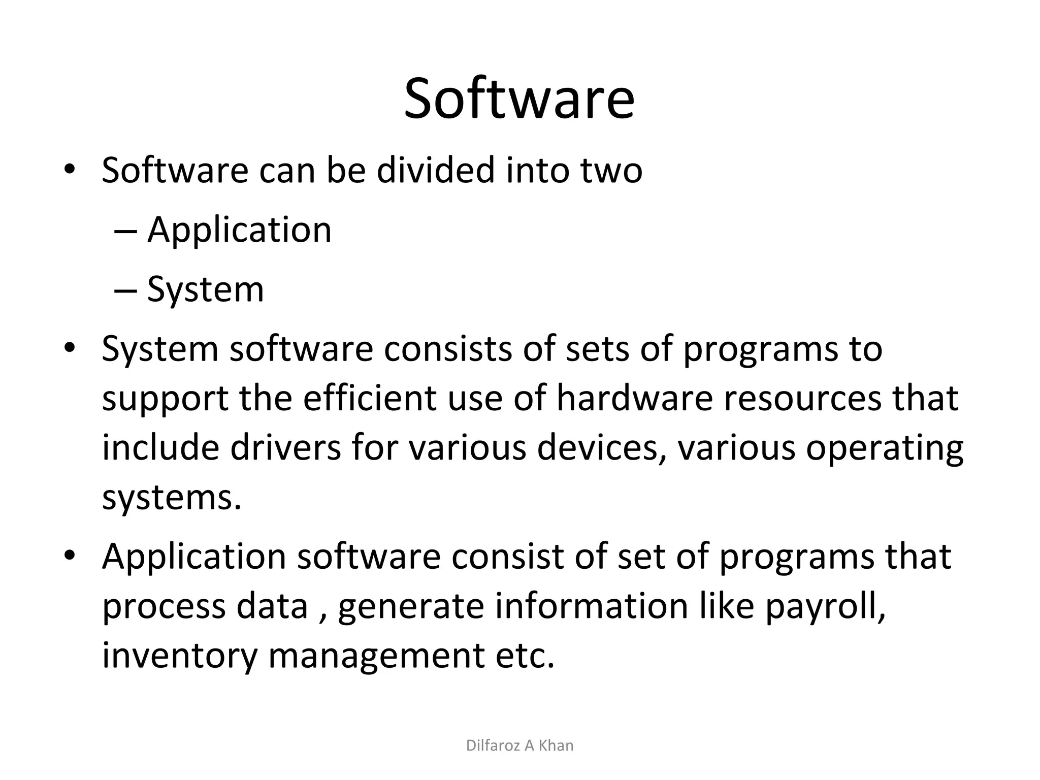 Software Software can be divided into two Application  System System software consists of sets of programs to support the efficient use of hardware resources that include drivers for various devices, various operating systems. Application software consist of set of programs that process data , generate information like payroll, inventory management etc. Dilfaroz A Khan 