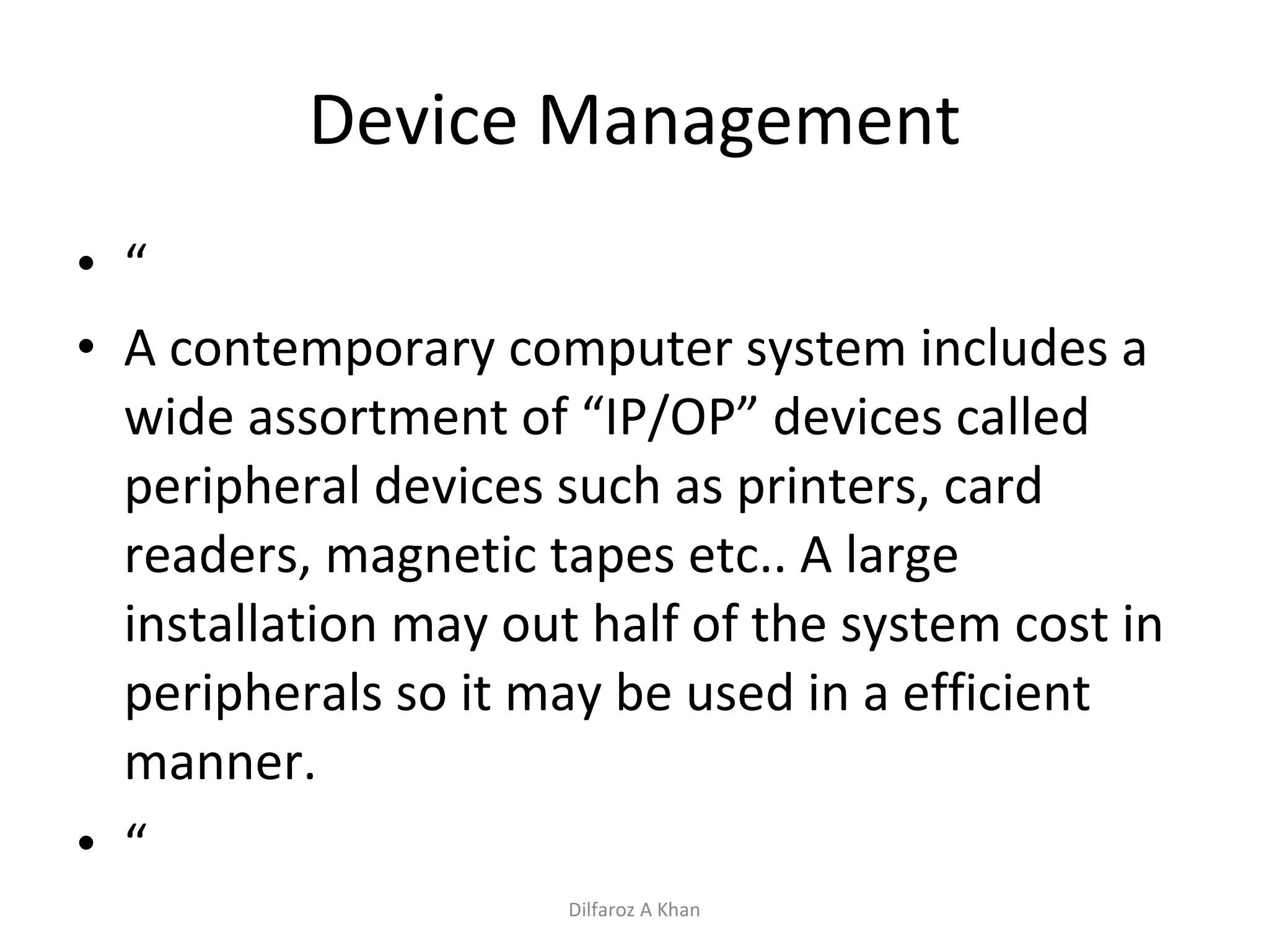 Device Management “ A contemporary computer system includes a wide assortment of “IP/OP” devices called peripheral devices such as printers, card readers, magnetic tapes etc.. A large installation may out half of the system cost in peripherals so it may be used in a efficient manner. “ Dilfaroz A Khan 