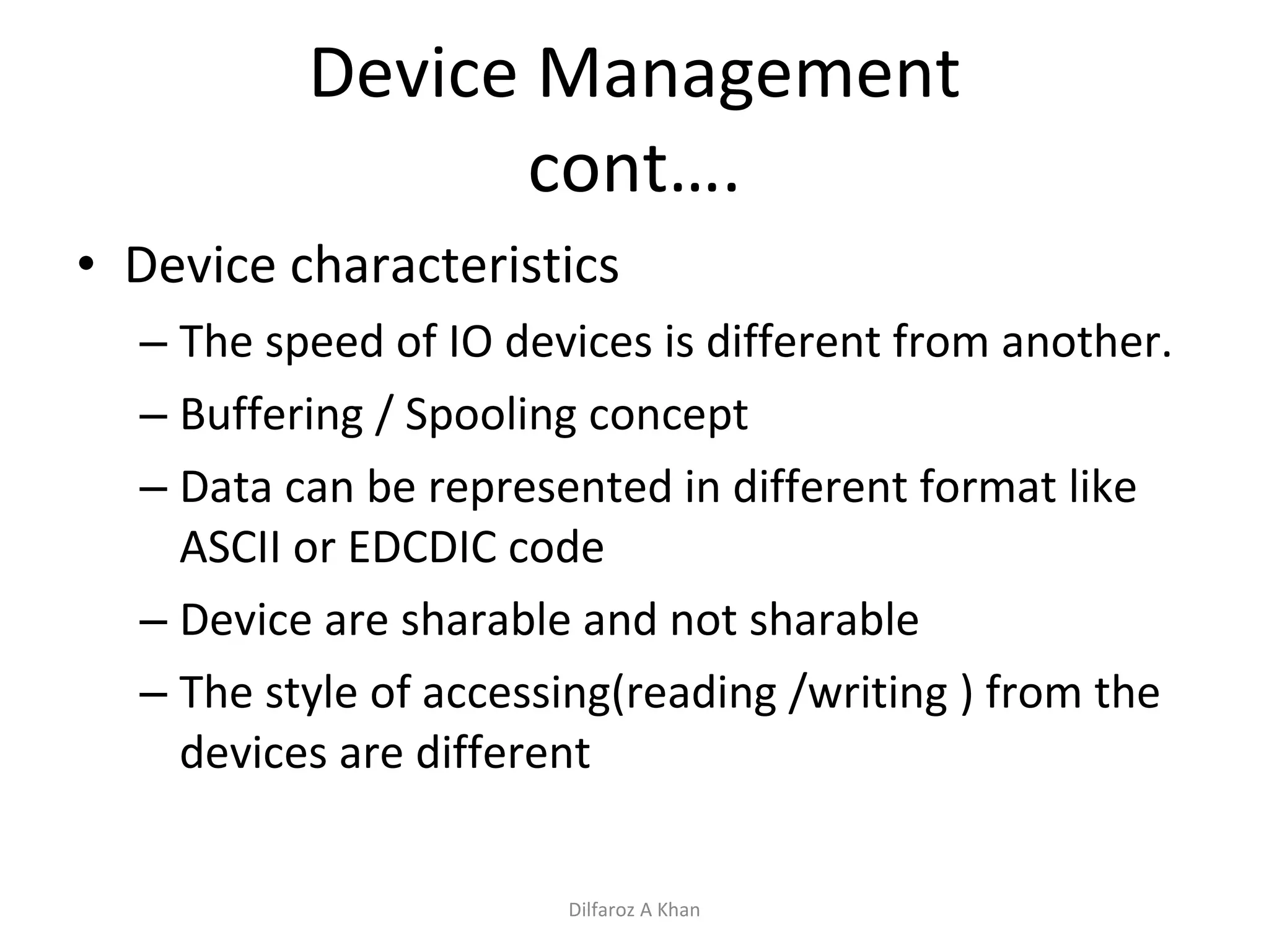 Device Management cont…. Device characteristics The speed of IO devices is different from another. Buffering / Spooling concept Data can be represented in different format like ASCII or EDCDIC code Device are sharable and not sharable The style of accessing(reading /writing ) from the devices are different Dilfaroz A Khan 