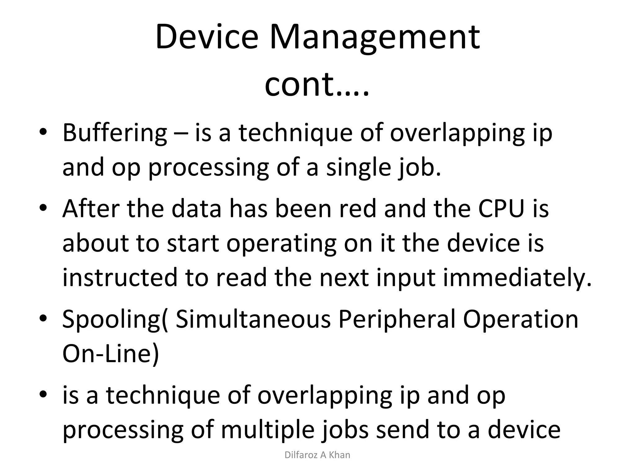 Device Management cont…. Buffering – is a technique of overlapping ip and op processing of a single job.  After the data has been red and the CPU is about to start operating on it the device is instructed to read the next input immediately.  Spooling( Simultaneous Peripheral Operation On-Line) is a technique of overlapping ip and op processing of multiple jobs send to a device Dilfaroz A Khan 