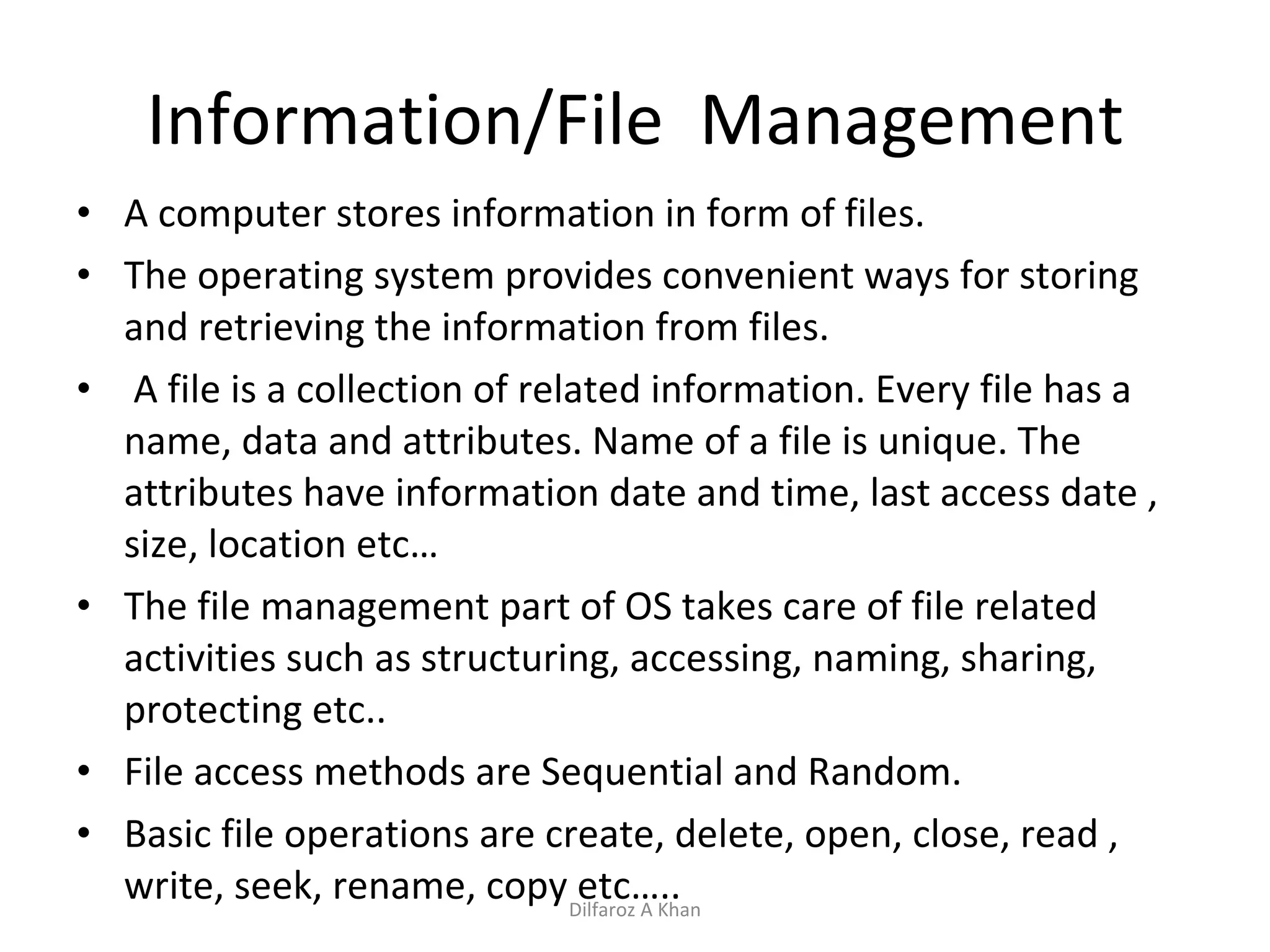 Information/File  Management A computer stores information in form of files. The operating system provides convenient ways for storing and retrieving the information from files. A file is a collection of related information. Every file has a name, data and attributes. Name of a file is unique. The attributes have information date and time, last access date , size, location etc… The file management part of OS takes care of file related activities such as structuring, accessing, naming, sharing, protecting etc.. File access methods are Sequential and Random. Basic file operations are create, delete, open, close, read , write, seek, rename, copy etc….. Dilfaroz A Khan 