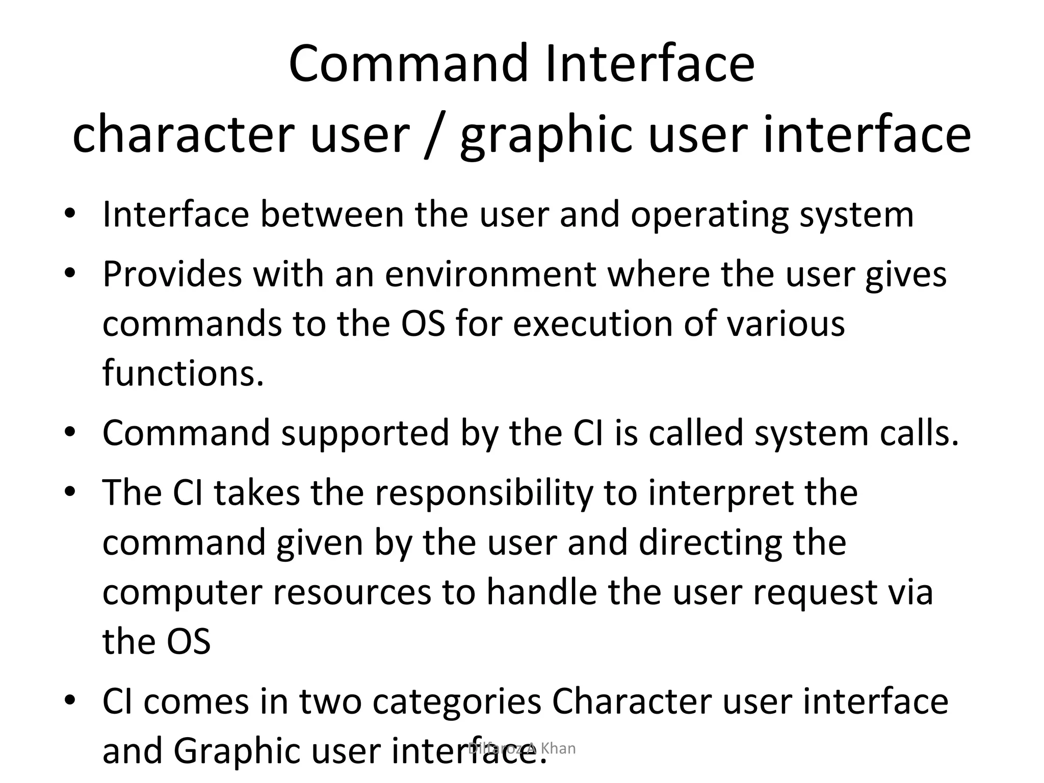 Command Interface character user / graphic user interface Interface between the user and operating system Provides with an environment where the user gives commands to the OS for execution of various functions. Command supported by the CI is called system calls. The CI takes the responsibility to interpret the command given by the user and directing the computer resources to handle the user request via the OS CI comes in two categories Character user interface and Graphic user interface. Dilfaroz A Khan 