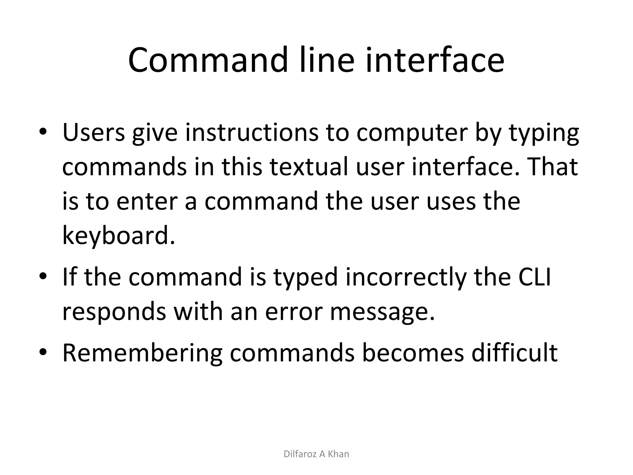 Command line interface Users give instructions to computer by typing commands in this textual user interface. That is to enter a command the user uses the keyboard.  If the command is typed incorrectly the CLI responds with an error message.  Remembering commands becomes difficult Dilfaroz A Khan 
