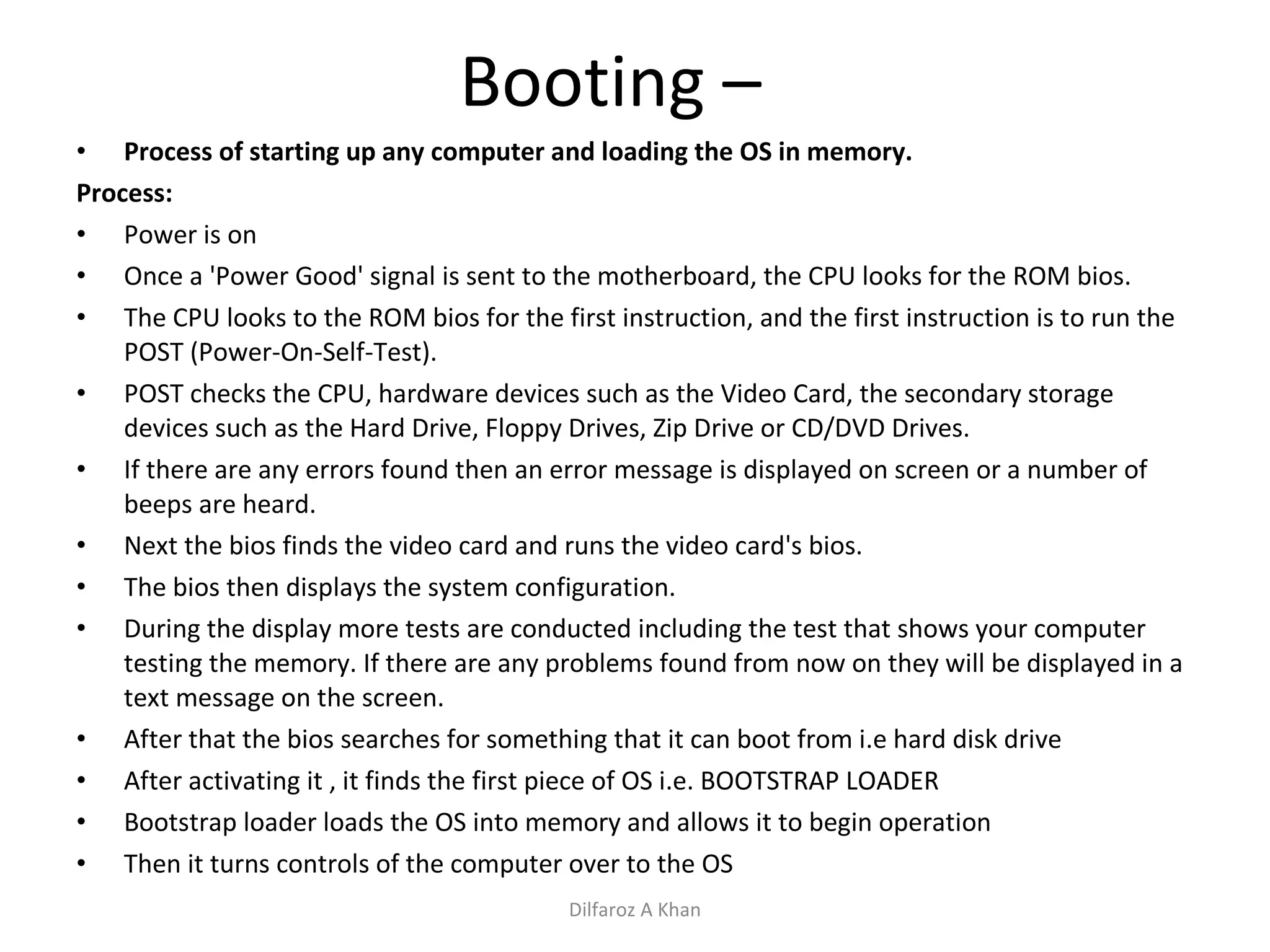 Booting –  Process of starting up any computer and loading the OS in memory. Process:  Power is on Once a 'Power Good' signal is sent to the motherboard, the CPU looks for the ROM bios. The CPU looks to the ROM bios for the first instruction, and the first instruction is to run the POST (Power-On-Self-Test).  POST checks the CPU, hardware devices such as the Video Card, the secondary storage devices such as the Hard Drive, Floppy Drives, Zip Drive or CD/DVD Drives. If there are any errors found then an error message is displayed on screen or a number of beeps are heard.  Next the bios finds the video card and runs the video card's bios.  The bios then displays the system configuration. During the display more tests are conducted including the test that shows your computer testing the memory. If there are any problems found from now on they will be displayed in a text message on the screen. After that the bios searches for something that it can boot from i.e hard disk drive After activating it , it finds the first piece of OS i.e. BOOTSTRAP LOADER Bootstrap loader loads the OS into memory and allows it to begin operation Then it turns controls of the computer over to the OS Dilfaroz A Khan 