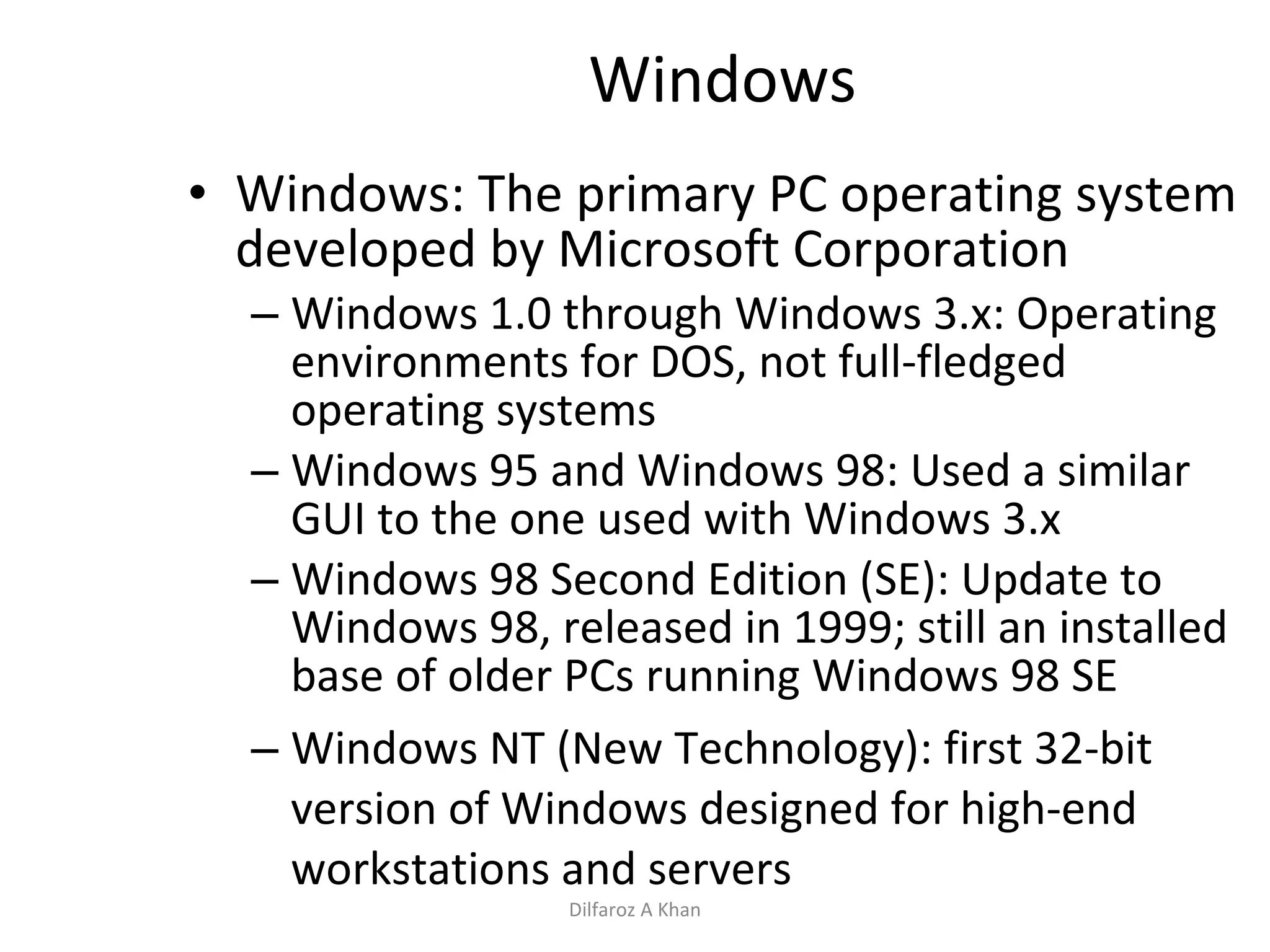 Windows Windows: The primary PC operating system developed by Microsoft Corporation Windows 1.0 through Windows 3.x: Operating environments for DOS, not full-fledged operating systems Windows 95 and Windows 98: U sed a similar GUI to the one used with Windows 3.x Windows 98 Second Edition (SE): Update to Windows 98, released in 1999; still an installed base of older PCs running Windows 98 SE Windows NT (New Technology): first 32-bit version of Windows designed for high-end workstations and servers Dilfaroz A Khan 
