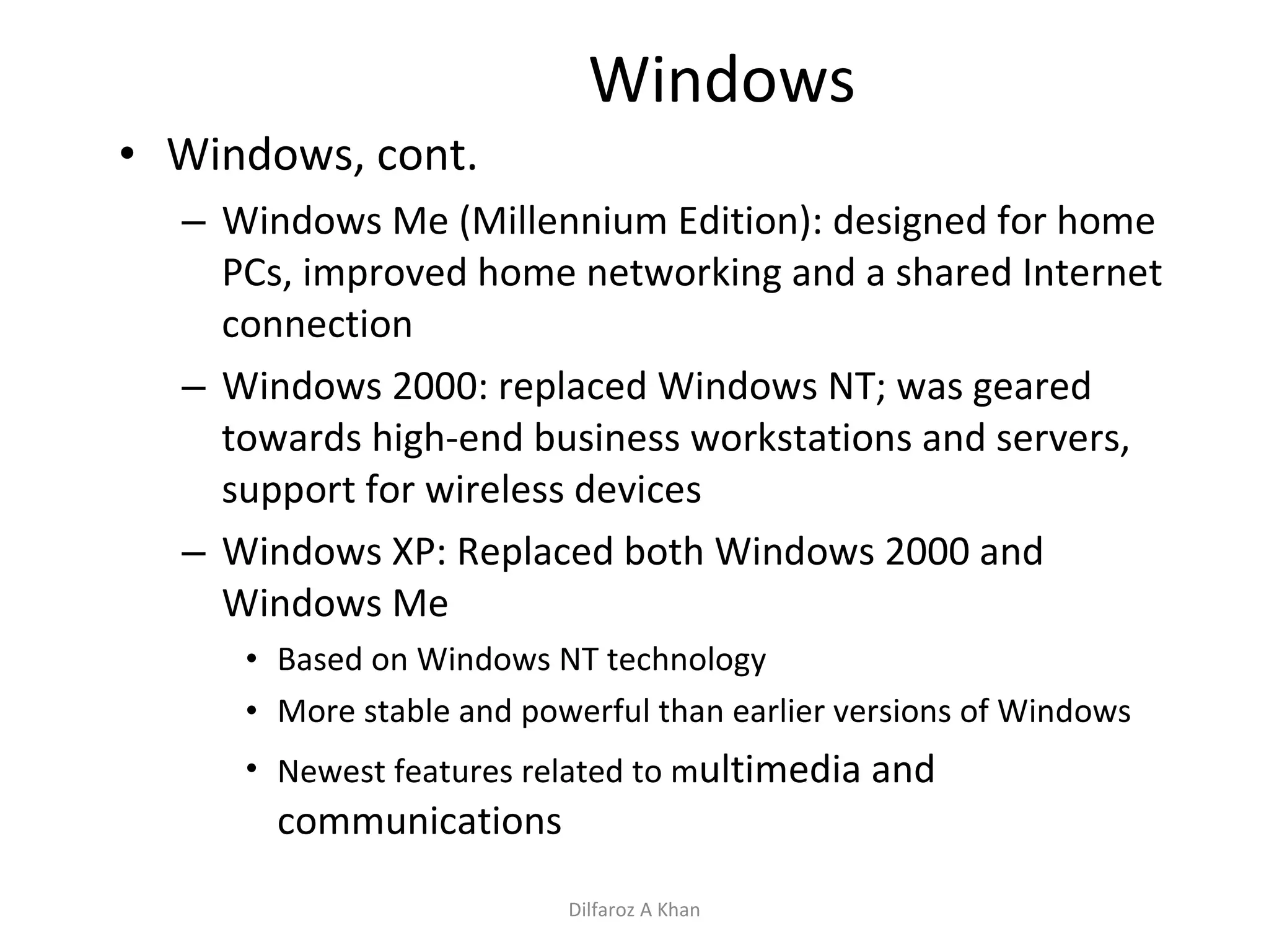 Windows Windows, cont. Windows Me (Millennium Edition): designed for home PCs, improved home networking and a shared Internet connection Windows 2000: replaced Windows NT; was geared towards high-end business workstations and servers, support for wireless devices Windows XP: Replaced both Windows 2000 and Windows Me Based on Windows NT technology More stable and powerful than earlier versions of Windows Newest features related to m ultimedia and communications Dilfaroz A Khan 