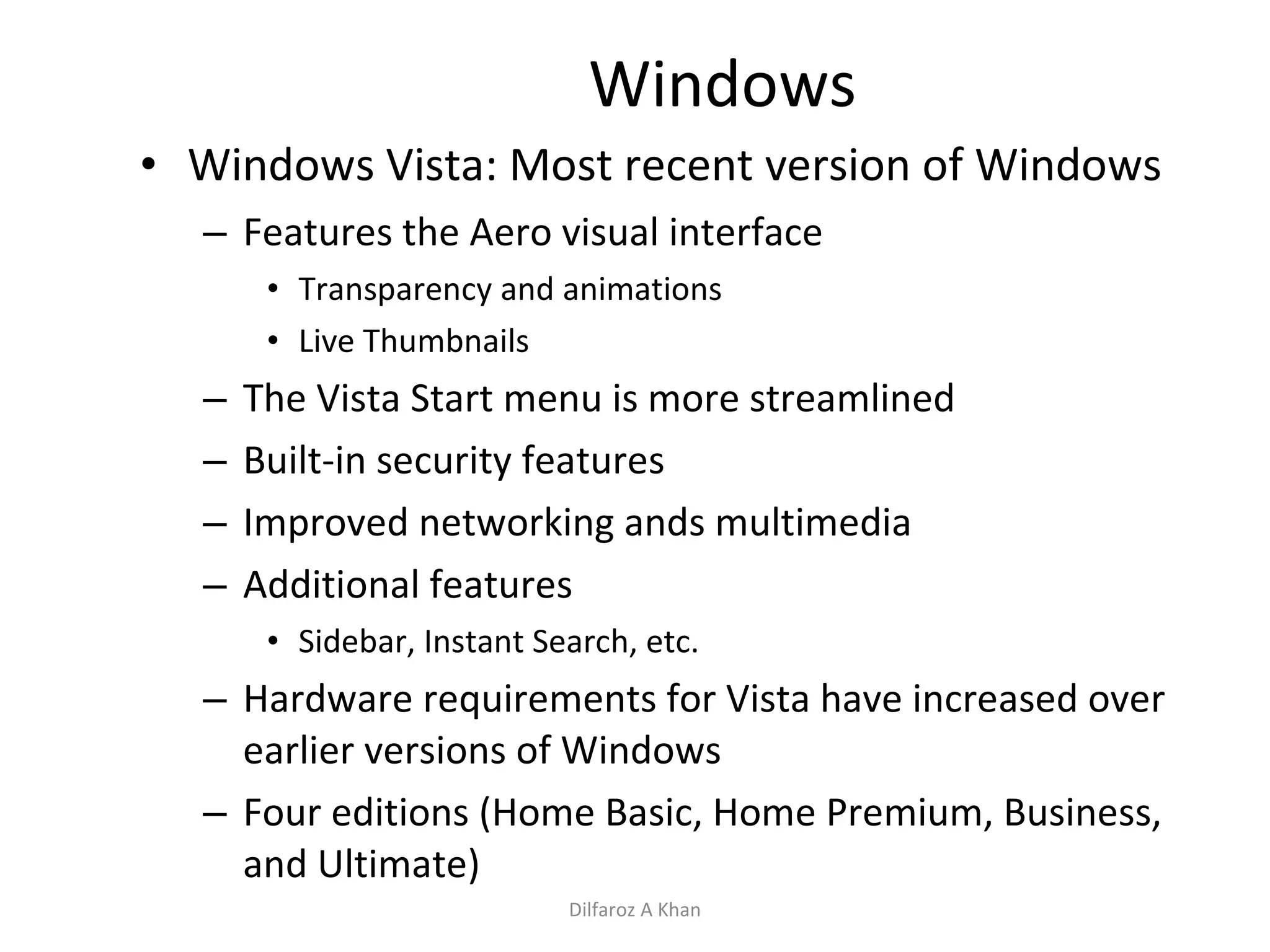 Windows Windows Vista: Most recent version of Windows Features the Aero visual interface Transparency and animations Live Thumbnails The Vista Start menu is more streamlined Built-in security features Improved networking ands multimedia Additional features Sidebar, Instant Search, etc. Hardware requirements for Vista have increased over earlier versions of Windows Four editions (Home Basic, Home Premium, Business, and Ultimate) Dilfaroz A Khan 