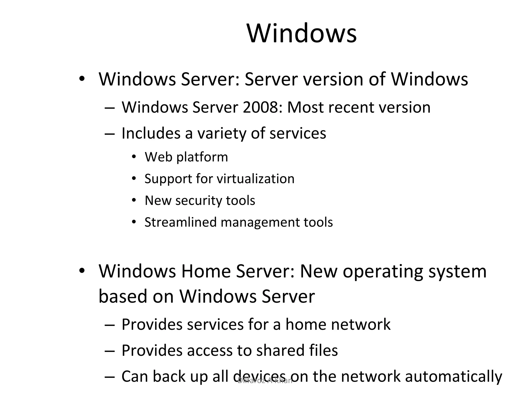 Windows Windows Server: Server version of Windows Windows Server 2008: Most recent version Includes a variety of services Web platform Support for virtualization New security tools Streamlined management tools Windows Home Server: New operating system based on Windows Server Provides services for a home network Provides access to shared files Can back up all devices on the network automatically Dilfaroz A Khan 