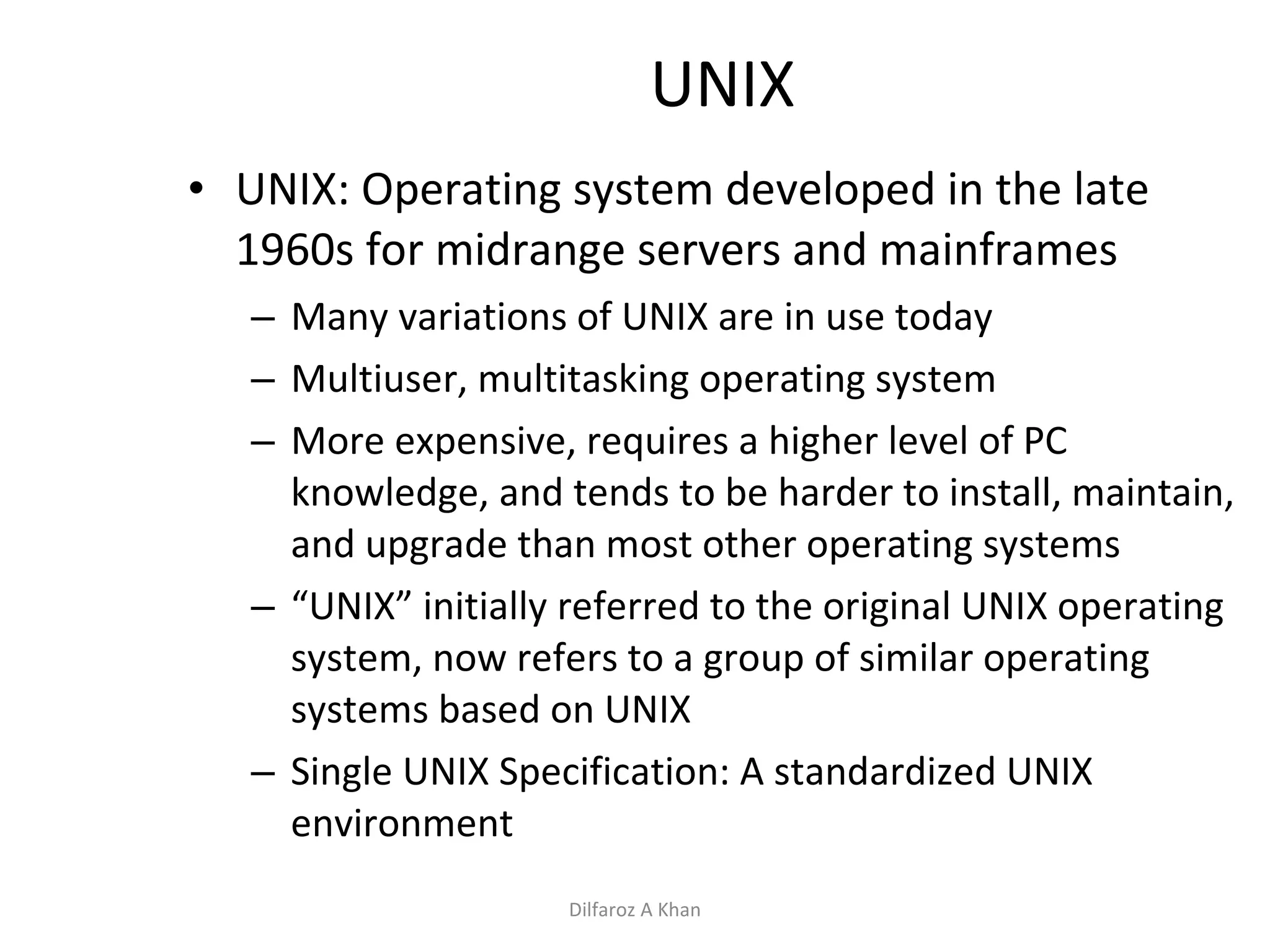 UNIX UNIX: Operating system developed in the late 1960s for midrange servers and mainframes Many variations of UNIX are in use today Multiuser, multitasking operating system More expensive, requires a higher level of PC knowledge, and tends to be harder to install, maintain, and upgrade than most other operating systems “ UNIX” initially referred to the original UNIX operating system, now refers to a group of similar operating systems based on UNIX Single UNIX Specification: A standardized UNIX environment Dilfaroz A Khan 