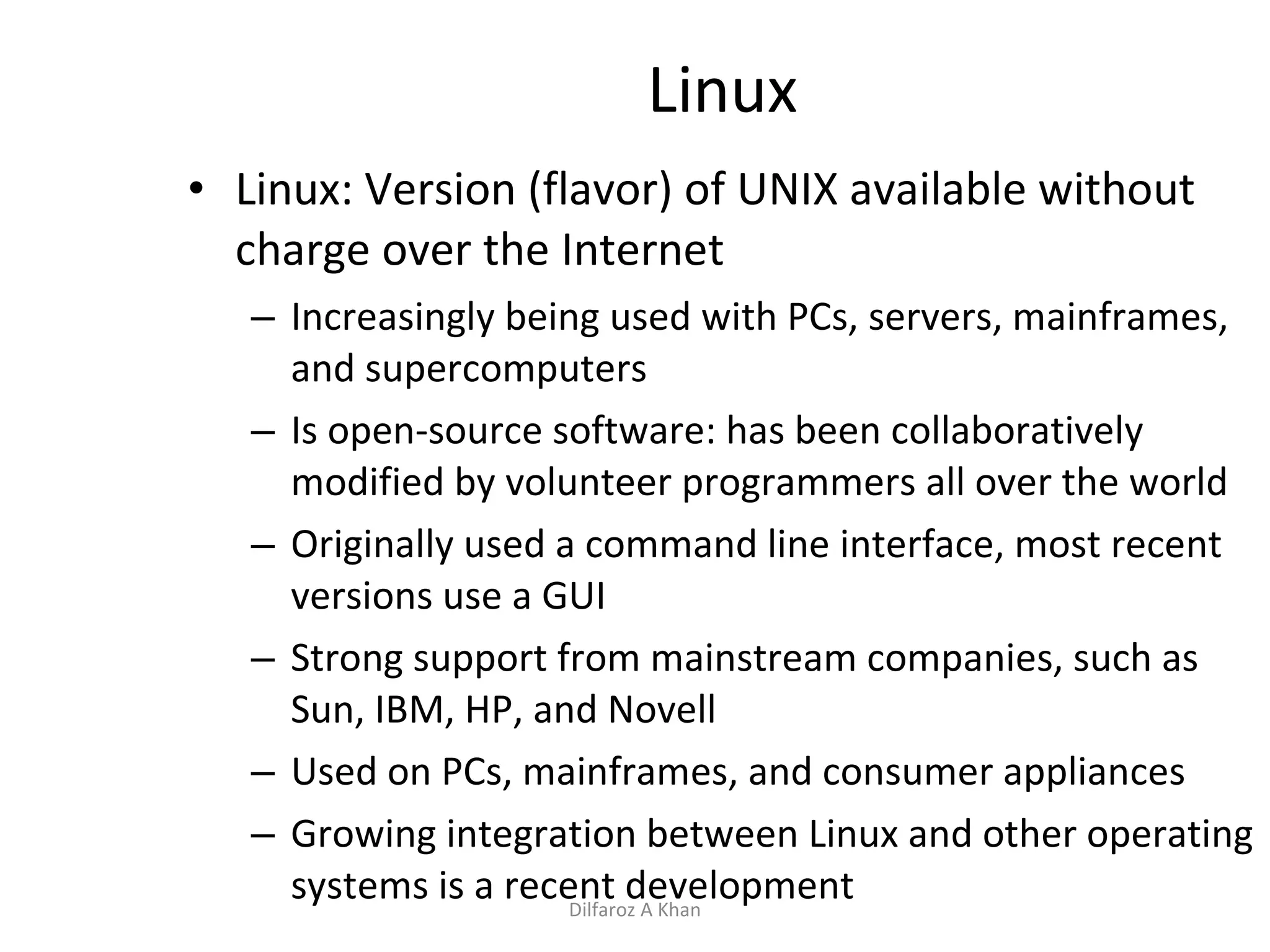 Linux Linux: Version (flavor) of UNIX available without charge over the Internet Increasingly being used with PCs, servers, mainframes, and supercomputers Is   open-source software: has been collaboratively modified by volunteer programmers all over the world Originally used a command line interface, most recent versions use a GUI Strong support from mainstream companies, such as Sun, IBM, HP, and Novell Used on PCs, mainframes, and consumer appliances Growing integration between Linux and other operating systems is a recent development Dilfaroz A Khan 