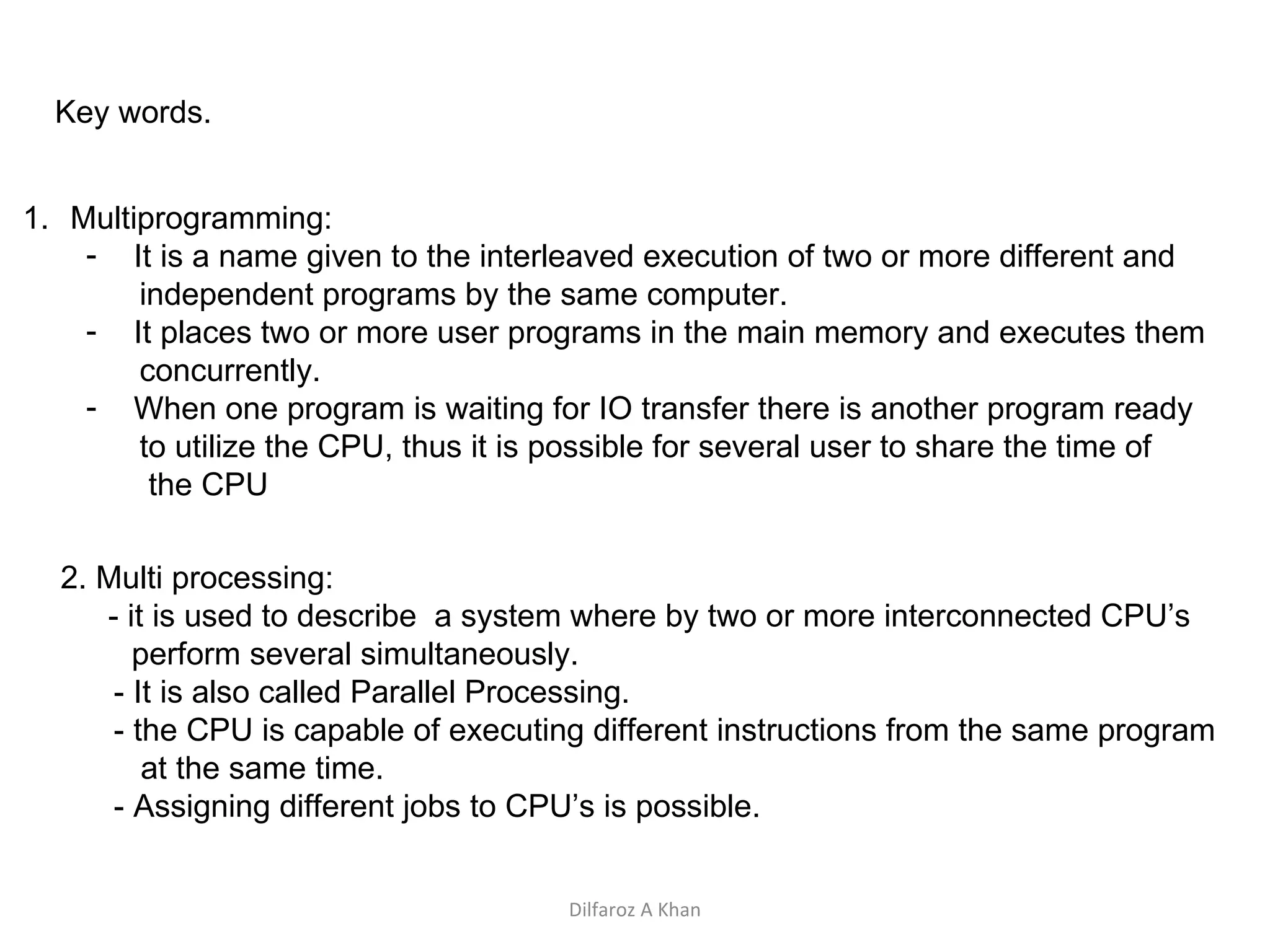 Key words. Multiprogramming: It is a name given to the interleaved execution of two or more different and independent programs by the same computer. It places two or more user programs in the main memory and executes them concurrently.  When one program is waiting for IO transfer there is another program ready to utilize the CPU, thus it is possible for several user to share the time of  the CPU 2. Multi processing: - it is used to describe  a system where by two or more interconnected CPU’s  perform several simultaneously. - It is also called Parallel Processing. - the CPU is capable of executing different instructions from the same program  at the same time.  - Assigning different jobs to CPU’s is possible. Dilfaroz A Khan 
