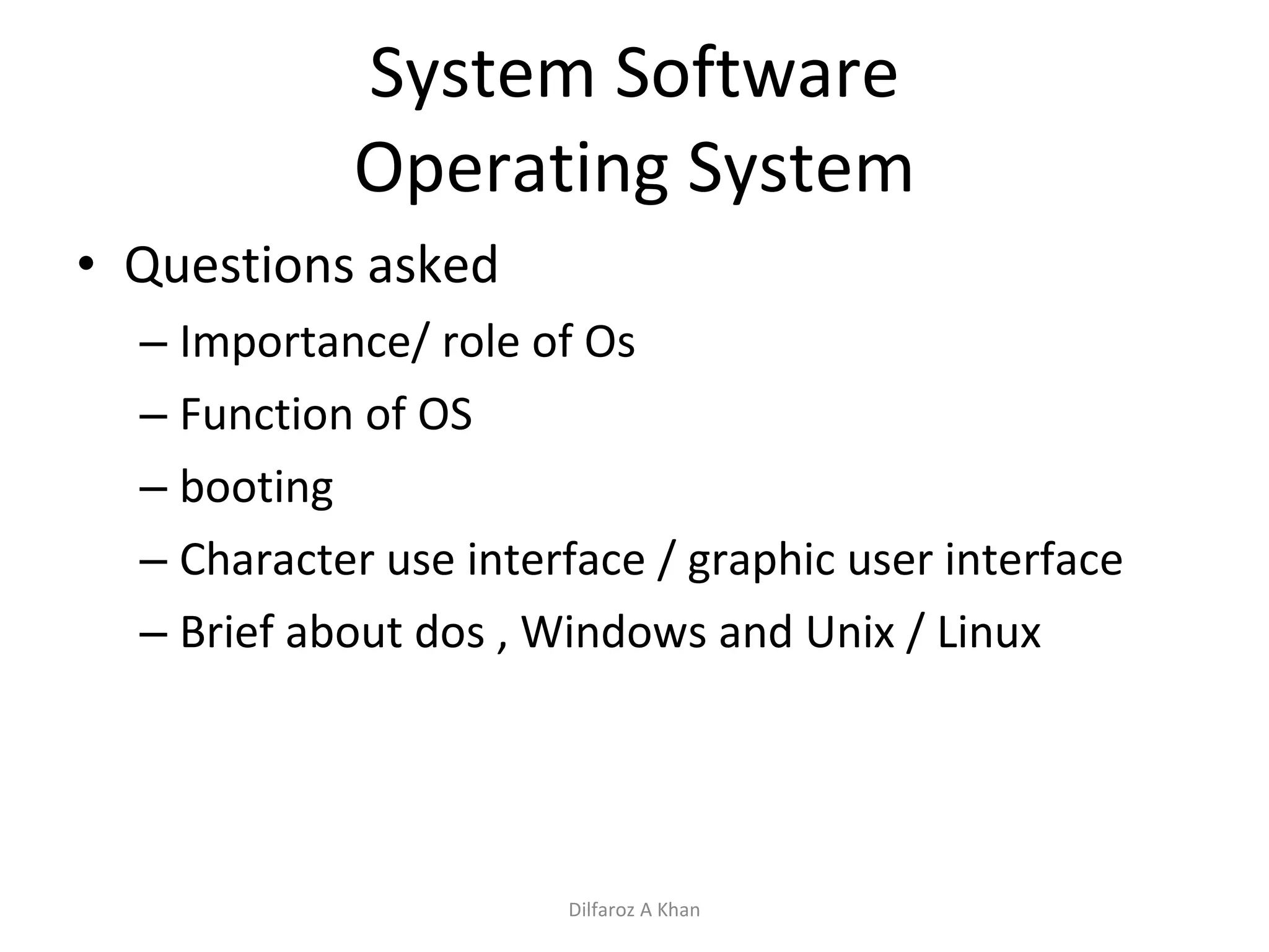 System Software Operating System Questions asked Importance/ role of Os Function of OS booting Character use interface / graphic user interface Brief about dos , Windows and Unix / Linux Dilfaroz A Khan 