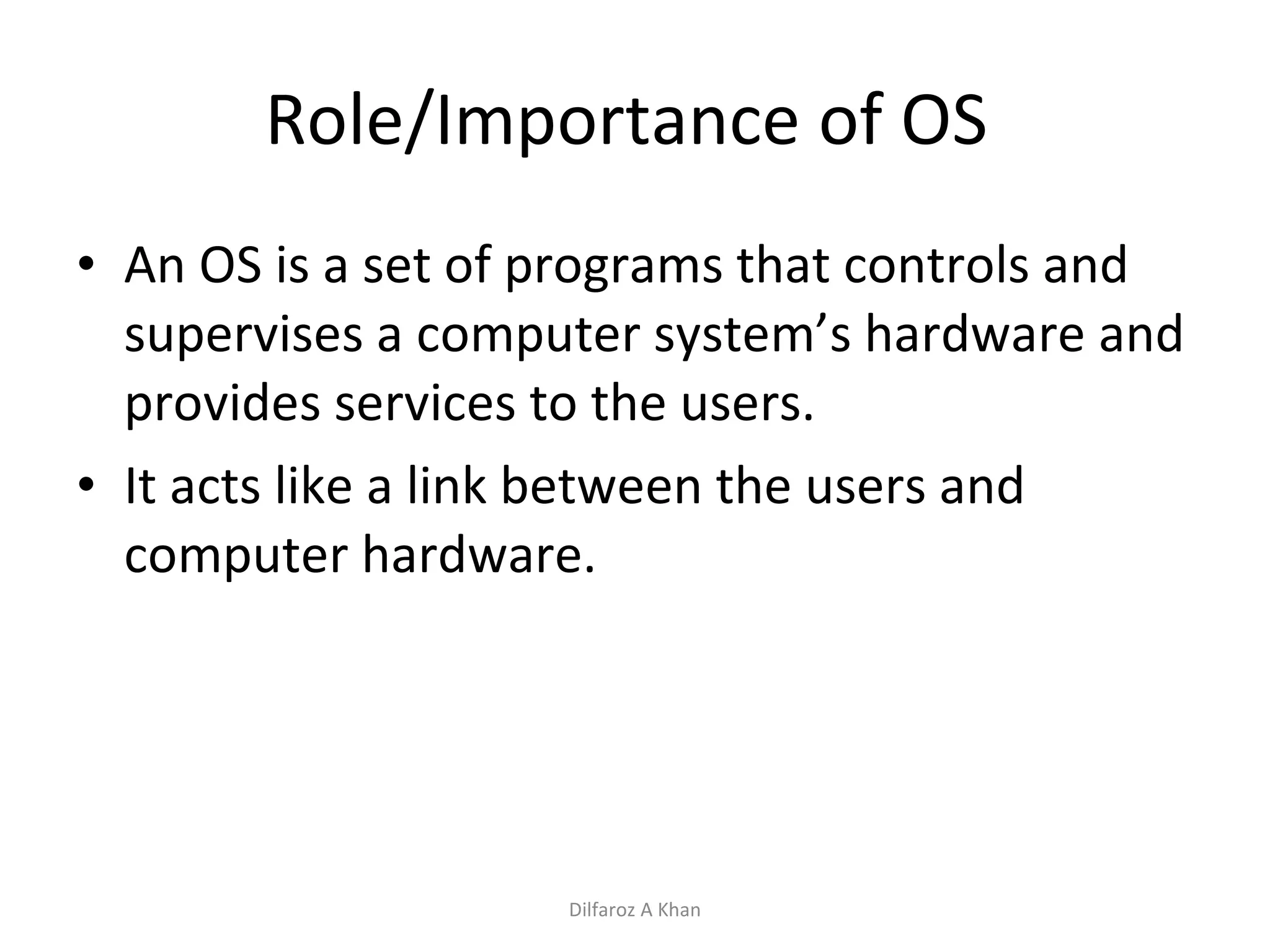 Role/Importance of OS  An OS is a set of programs that controls and supervises a computer system’s hardware and provides services to the users. It acts like a link between the users and computer hardware. Dilfaroz A Khan 