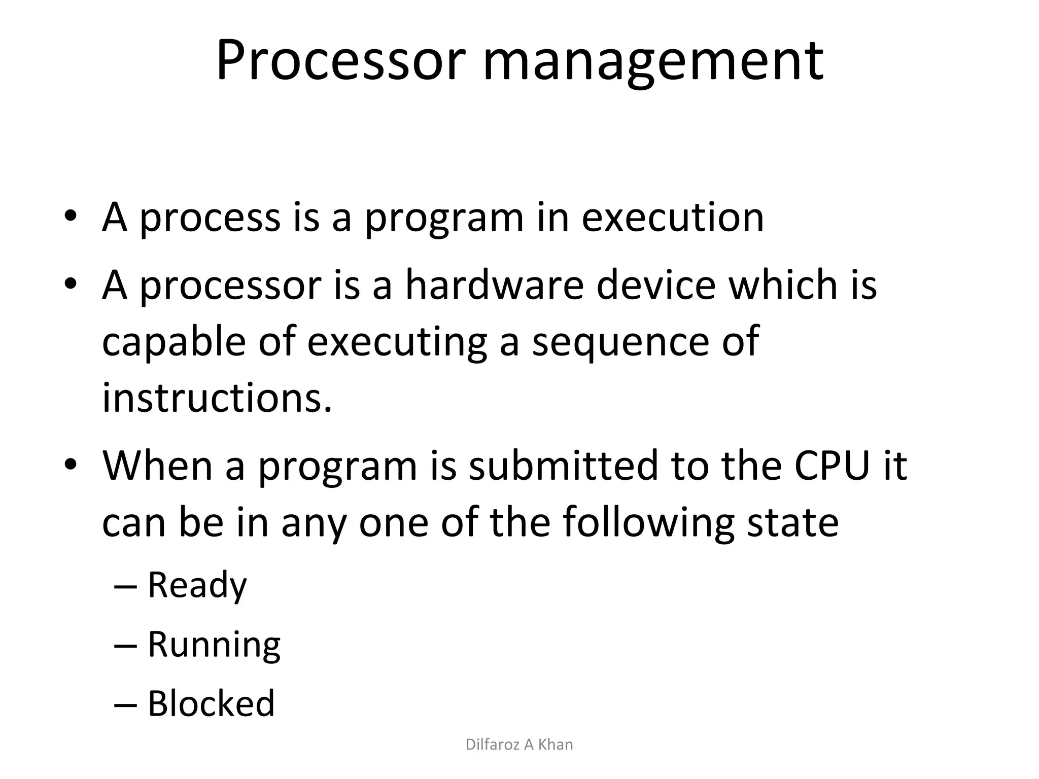 Processor management A process is a program in execution A processor is a hardware device which is capable of executing a sequence of instructions. When a program is submitted to the CPU it can be in any one of the following state Ready Running Blocked Dilfaroz A Khan 
