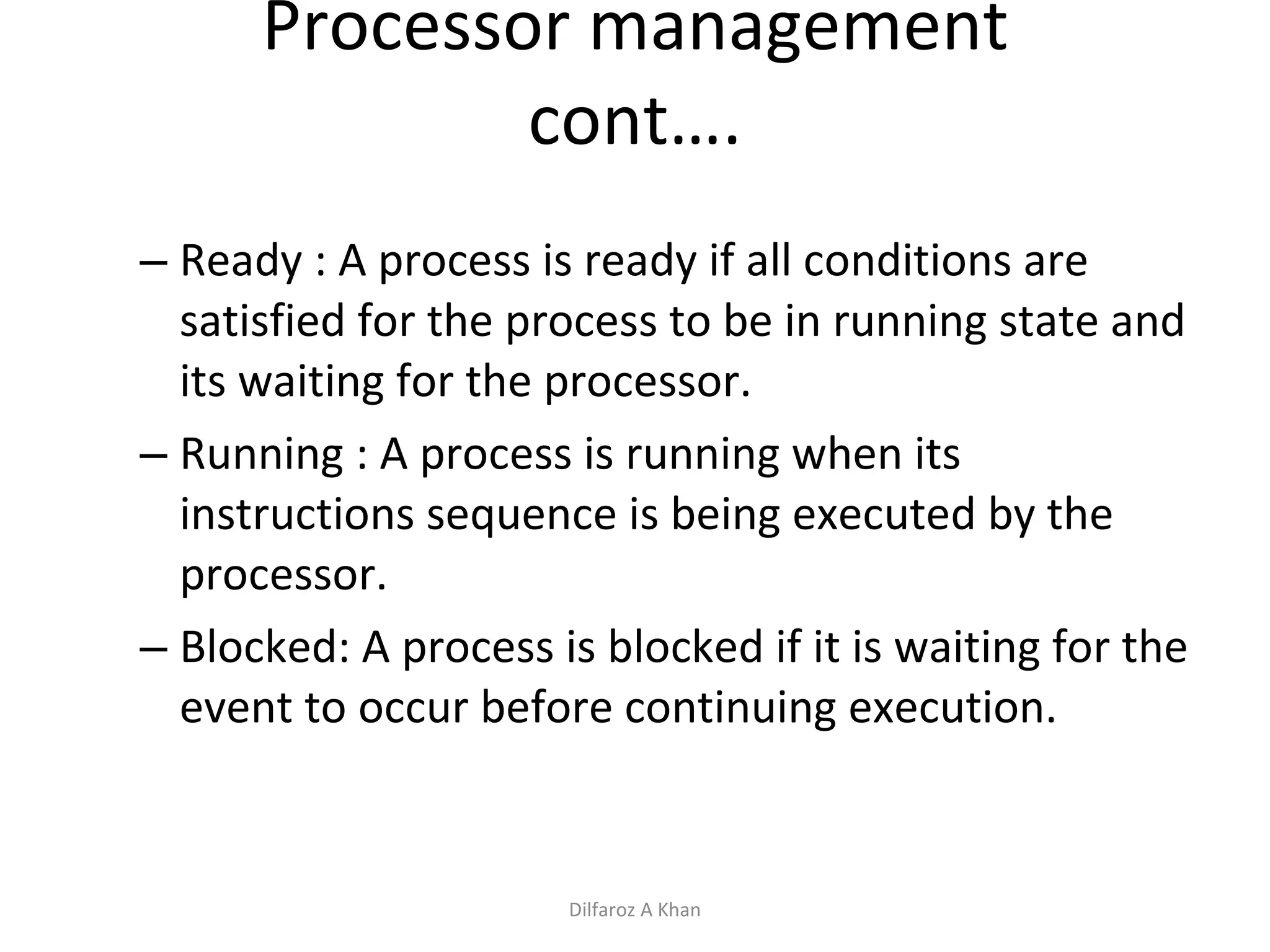 Processor management cont…. Ready : A process is ready if all conditions are satisfied for the process to be in running state and its waiting for the processor. Running : A process is running when its instructions sequence is being executed by the processor. Blocked: A process is blocked if it is waiting for the event to occur before continuing execution. Dilfaroz A Khan 