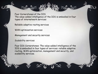 Four Cornerstones of the IOS
The value-added intelligence of the IOS is embodied in four
types of internetwork services:

Reliable adaptive routing services

WAN optimization services

Management and security services

Scalability services

Four IOS Cornerstones: The value-added intelligence of the
IOS is embodied in four types of services: reliable adaptive
routing, WAN optimization, management and security, and
scalability services.
 