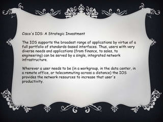 Cisco's IOS: A Strategic Investment

The IOS supports the broadest range of applications by virtue of a
full portfolio of standards-based interfaces. Thus, users with very
diverse needs and applications (from finance, to sales, to
engineering) can be served by a single, integrated network
infrastructure.

Wherever a user needs to be (in a workgroup, in the data center, in
a remote office, or telecommuting across a distance) the IOS
provides the network resources to increase that user's
productivity.
 