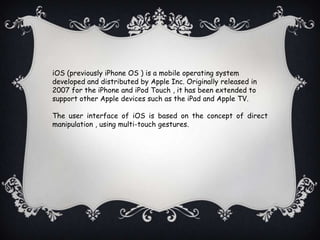 iOS (previously iPhone OS ) is a mobile operating system
developed and distributed by Apple Inc. Originally released in
2007 for the iPhone and iPod Touch , it has been extended to
support other Apple devices such as the iPad and Apple TV.

The user interface of iOS is based on the concept of direct
manipulation , using multi-touch gestures.
 