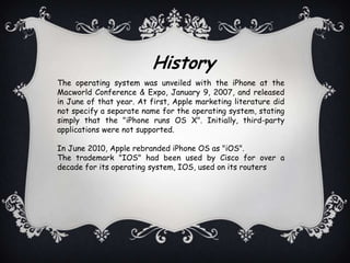History
The operating system was unveiled with the iPhone at the
Macworld Conference & Expo, January 9, 2007, and released
in June of that year. At first, Apple marketing literature did
not specify a separate name for the operating system, stating
simply that the "iPhone runs OS X". Initially, third-party
applications were not supported.

In June 2010, Apple rebranded iPhone OS as "iOS".
The trademark "IOS" had been used by Cisco for over a
decade for its operating system, IOS, used on its routers
 