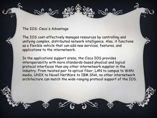 The IOS: Cisco's Advantage

The IOS cost-effectively manages resources by controlling and
unifying complex, distributed network intelligence. Also, it functions
as a flexible vehicle that can add new services, features, and
applications to the internetwork.

In the applications support arena, the Cisco IOS provides
interoperability with more standards-based physical and logical
protocol interfaces than any other internetwork supplier in the
industry. From twisted pair to optical fiber, LAN to campus to WAN
media, UNIX to Novell NetWare to IBM SNA, no other internetwork
architecture can match the wide-ranging protocol support of the IOS.
 