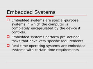 Embedded Systems
 Embedded systems are special-purpose
  systems in which the computer is
  completely encapsulated by the device it
  controls.
 Embedded systems perform pre-defined
  tasks that have very specific requirements.
 Real-time operating systems are embedded
  systems with certain time requirements
 