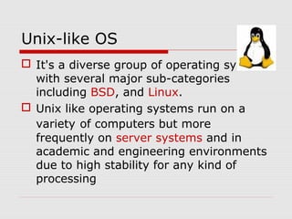 Unix-like OS
 It's a diverse group of operating systems
  with several major sub-categories
  including BSD, and Linux.
 Unix like operating systems run on a
  variety of computers but more
  frequently on server systems and in
  academic and engineering environments
  due to high stability for any kind of
  processing
 