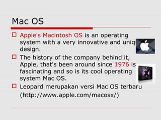 Mac OS
 Apple's Macintosh OS is an operating
  system with a very innovative and unique
  design.
 The history of the company behind it,
  Apple, that's been around since 1976 is
  fascinating and so is its cool operating
  system Mac OS.
 Leopard merupakan versi Mac OS terbaru
  (http://www.apple.com/macosx/)
 