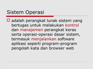 Sistem Operasi
 adalah perangkat lunak sistem yang
  bertugas untuk melakukan kontrol
  dan manajemen perangkat keras
  serta operasi-operasi dasar sistem,
  termasuk menjalankan software
  aplikasi seperti program-program
  pengolah kata dan browser web
 
