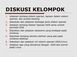 DISKUSI KELOMPOK
1. Jelaskan tentang sistem operasi, lapisan dalam sistem
   operasi, dan proses booting
2. Sebutkan dan jelaskan berbagai jenis sistem operasi
3. Jelaskan tentang Sistem Operasi DOS serta contoh
   perintah DOS
4. Sebutkan dan jelaskan aksesoris yang terdapat pada
   windows
5. Sebutkan tentang elemen-elemen yang ada pada
   windows desktop
6. Sebutkan dan jelaskan ciri sistem operasi UNIX/Linux
7. Jelaskan apa yang dimaksud dengan shell dan kernel
   pada Linux
 