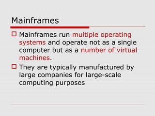 Mainframes
 Mainframes run multiple operating
  systems and operate not as a single
  computer but as a number of virtual
  machines.
 They are typically manufactured by
  large companies for large-scale
  computing purposes
 
