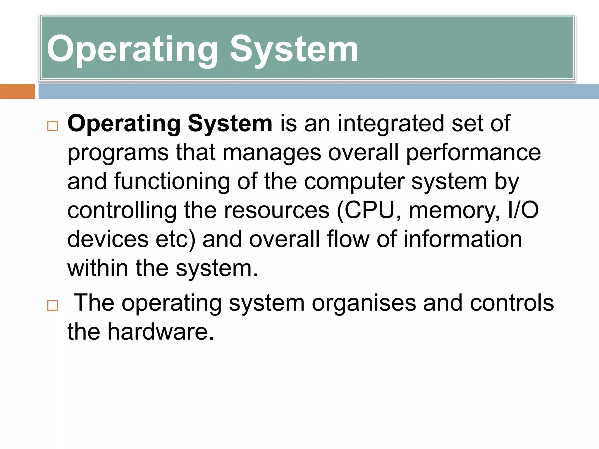 Operating System
   Operating System is an integrated set of
    programs that manages overall performance
    and functioning of the computer system by
    controlling the resources (CPU, memory, I/O
    devices etc) and overall flow of information
    within the system.
    The operating system organises and controls
    the hardware.
 