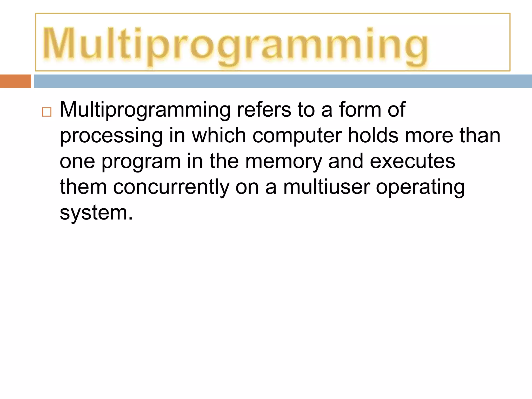    Multiprogramming refers to a form of
    processing in which computer holds more than
    one program in the memory and executes
    them concurrently on a multiuser operating
    system.
 