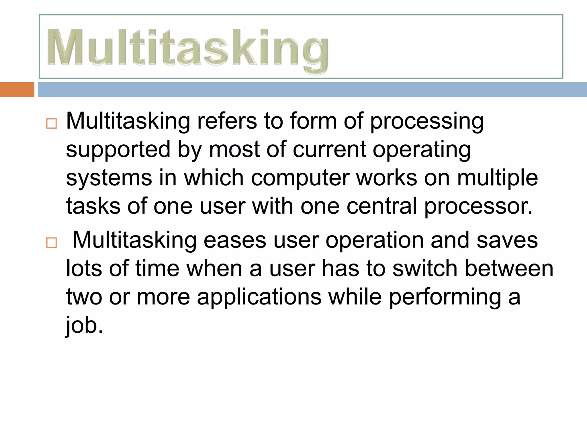    Multitasking refers to form of processing
    supported by most of current operating
    systems in which computer works on multiple
    tasks of one user with one central processor.
    Multitasking eases user operation and saves
    lots of time when a user has to switch between
    two or more applications while performing a
    job.
 