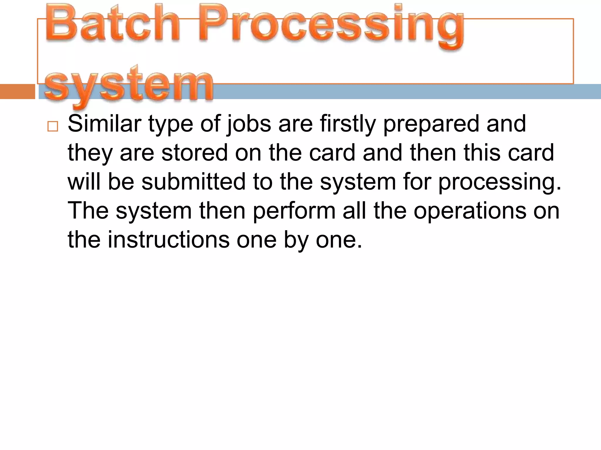    Similar type of jobs are firstly prepared and
    they are stored on the card and then this card
    will be submitted to the system for processing.
    The system then perform all the operations on
    the instructions one by one.
 
