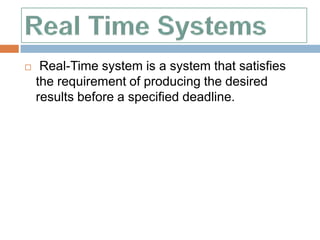     Real-Time system is a system that satisfies
    the requirement of producing the desired
    results before a specified deadline.
 