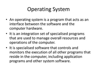 Operating System
• An operating system is a program that acts as an
interface between the software and the
computer hardware.
• It is an integration set of specialised programs
that are used to manage overall resources and
operations of the computer.
• It is specialised software that controls and
monitors the execution of all other programs that
reside in the computer, including application
programs and other system software.
 