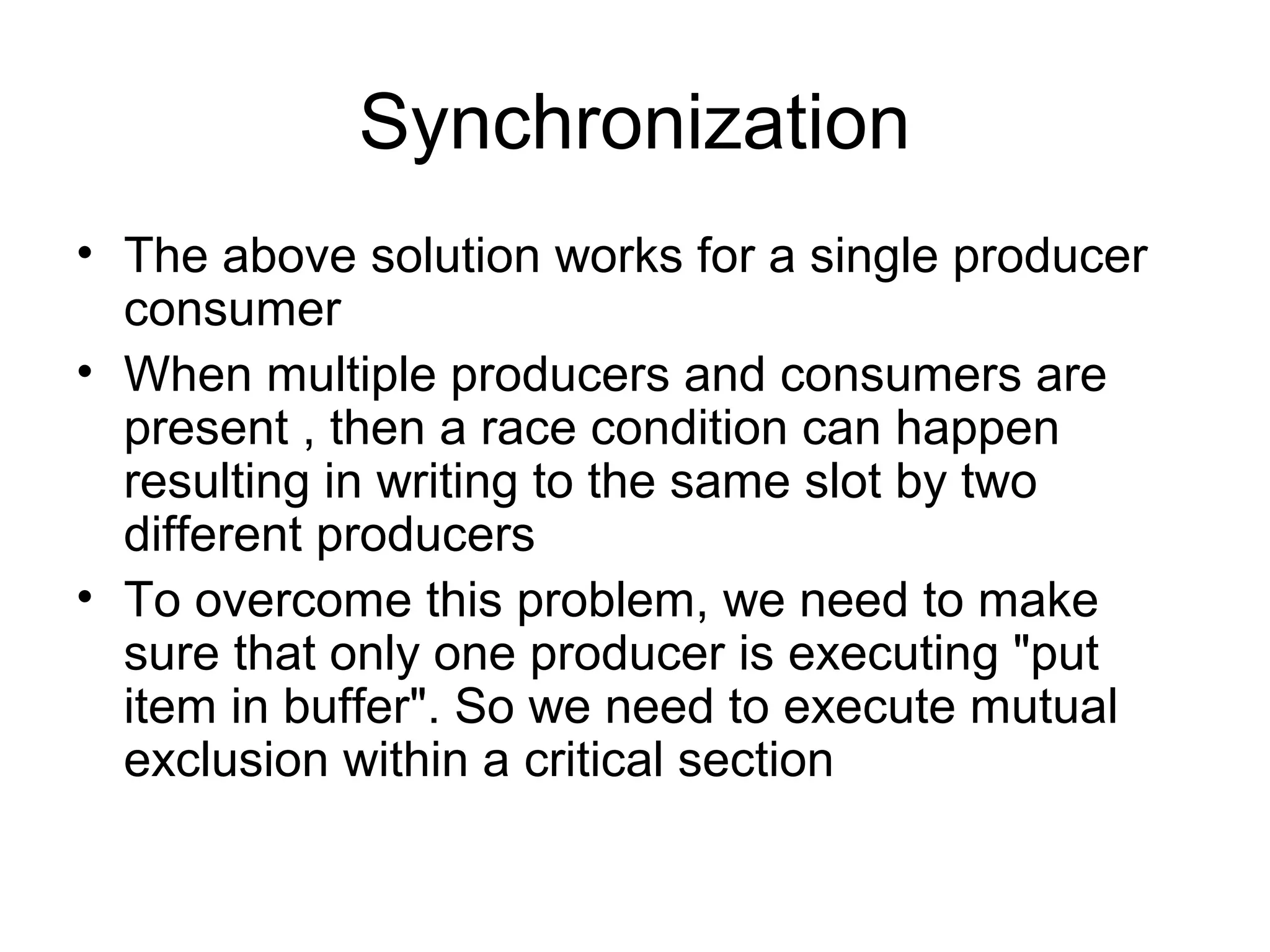 Synchronization
• The above solution works for a single producer
consumer
• When multiple producers and consumers are
present , then a race condition can happen
resulting in writing to the same slot by two
different producers
• To overcome this problem, we need to make
sure that only one producer is executing "put
item in buffer". So we need to execute mutual
exclusion within a critical section
 