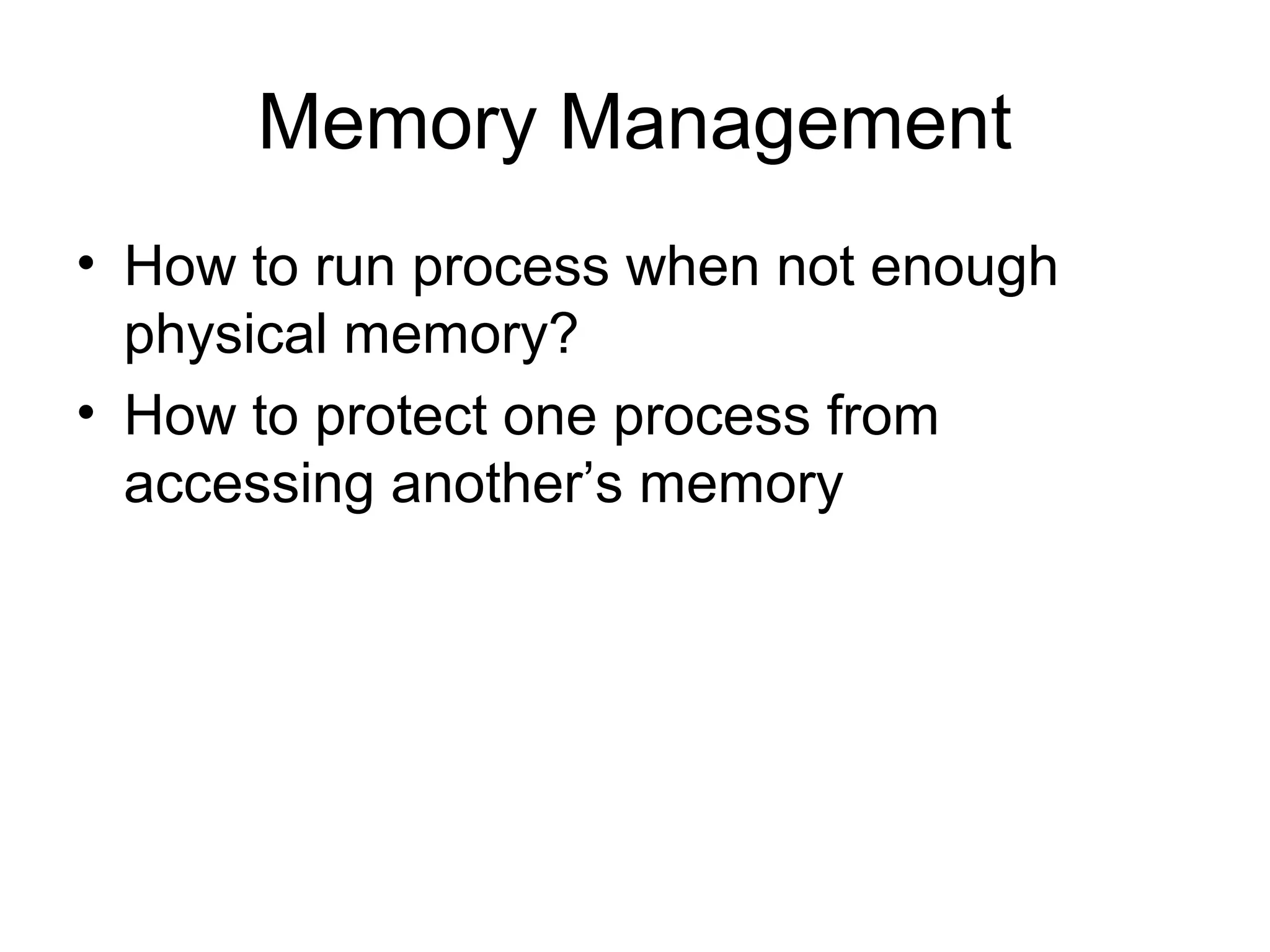 Memory Management
• How to run process when not enough
physical memory?
• How to protect one process from
accessing another’s memory
 