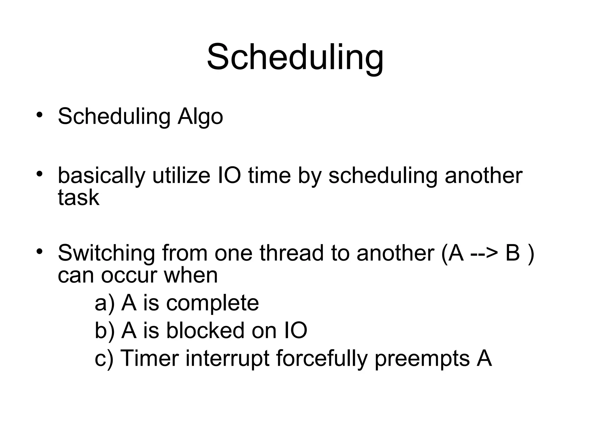 Scheduling
• Scheduling Algo
• basically utilize IO time by scheduling another
task
• Switching from one thread to another (A --> B )
can occur when
a) A is complete
b) A is blocked on IO
c) Timer interrupt forcefully preempts A
 