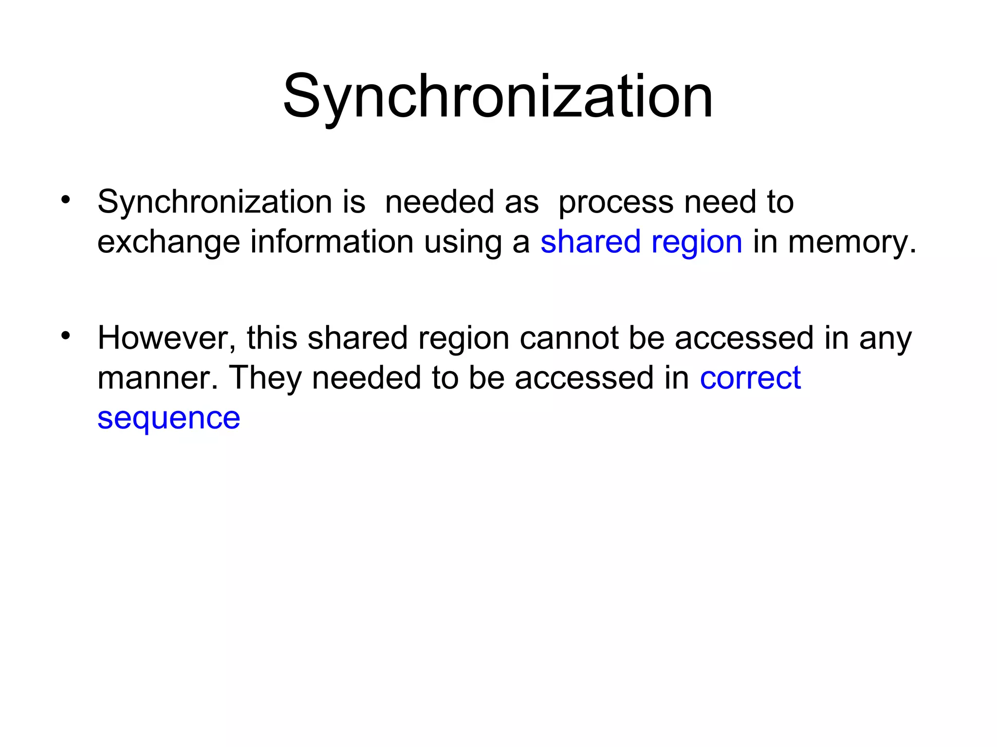 Synchronization
• Synchronization is needed as process need to
exchange information using a shared region in memory.
• However, this shared region cannot be accessed in any
manner. They needed to be accessed in correct
sequence
 