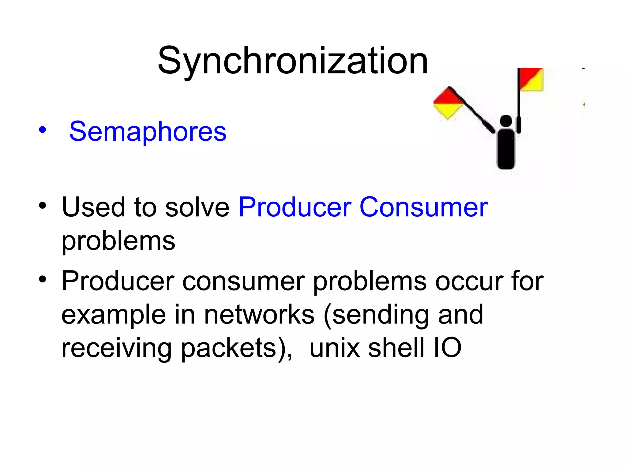 Synchronization
• Semaphores
• Used to solve Producer Consumer
problems
• Producer consumer problems occur for
example in networks (sending and
receiving packets), unix shell IO
 