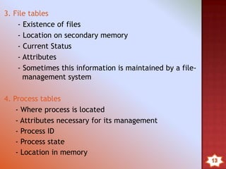 3. File tables
- Existence of files
- Location on secondary memory
- Current Status
- Attributes
- Sometimes this information is maintained by a file-
management system
4. Process tables
- Where process is located
- Attributes necessary for its management
- Process ID
- Process state
- Location in memory
 