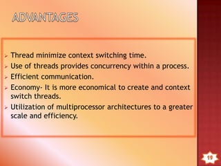• Multithreading: when OS supports multiple threads of
execution within a single process.
• Single threading: when the OS does not recognize the
concept of thread.
• MS-DOS supports a single thread.
• UNIX supports multiple user processes but only supports one
thread per process
• Windows 2000, Solaris, Linux, Mach, and OS/2 support
multiple threads
 