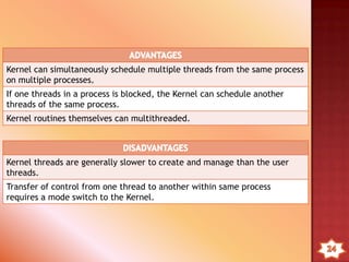 1. User Level Threads – (user managed thread)
Diagram Of User-level Thread
o All thread management is done by the application.
o The kernel is not aware of the existence of threads.
o OS only schedules the process, not the threads within
process.
o Programmer using a thread library to manage threads
(create,delete,schedule)
 