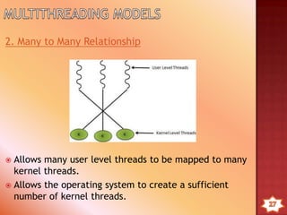 Kernel can simultaneously schedule multiple threads from the
same process on multiple processes.
If one threads in a process is blocked, the Kernel can schedule
another threads of the same process.
Kernel routines themselves can multithreaded.
Kernel threads are generally slower to create and manage than
the user threads.
Transfer of control from one thread to another within same
process requires a mode switch to the Kernel.
 