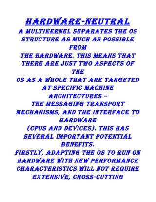 hardware-neutral
a multikernel separates the os
structure as much as possible
from
the hardware. this means that
there are just two aspects of
the
os as a whole that are targeted
at specific machine
architectures –
the messaging transport
mechanisms, and the interface to
hardware
(cpus and devices). this has
several important potential
benefits.
firstly, adapting the os to run on
hardware with new performance
characteristics will not require
extensive, cross-cutting

 