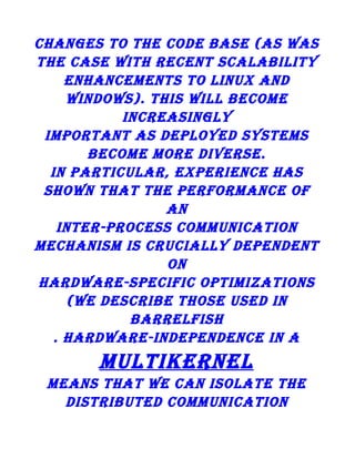 changes to the code base (as was
the case with recent scalability
enhancements to linux and
windows). this will become
increasingly
important as deployed systems
become more diverse.
in particular, experience has
shown that the performance of
an
inter-process communication
mechanism is crucially dependent
on
hardware-specific optimizations
(we describe those used in
barrelfish
. hardware-independence in a

multikernel
means that we can isolate the
distributed communication

 