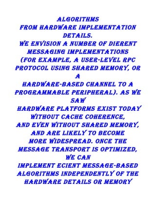 algorithms
from hardware implementation
details.
we envision a number of di erent
messaging implementations
(for example, a user-level rpc
protocol using shared memory, or
a
hardware-based channel to a
programmable peripheral). as we
saw
hardware platforms exist today
without cache coherence,
and even without shared memory,
and are likely to become
more widespread. once the
message transport is optimized,
we can
implement ecient message-based
algorithms independently of the
hardware details or memory

 